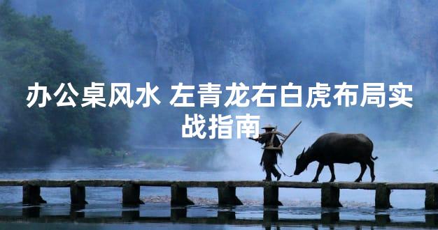 办公桌风水 左青龙右白虎布局实战指南